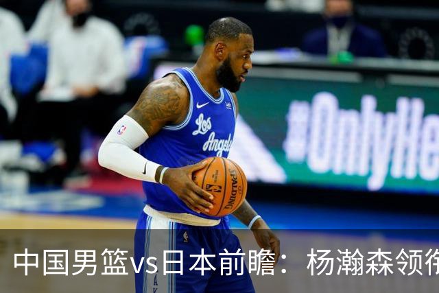 中国男篮vs日本前瞻：杨瀚森领衔三塔PK霍金森 剑指主场双杀日本